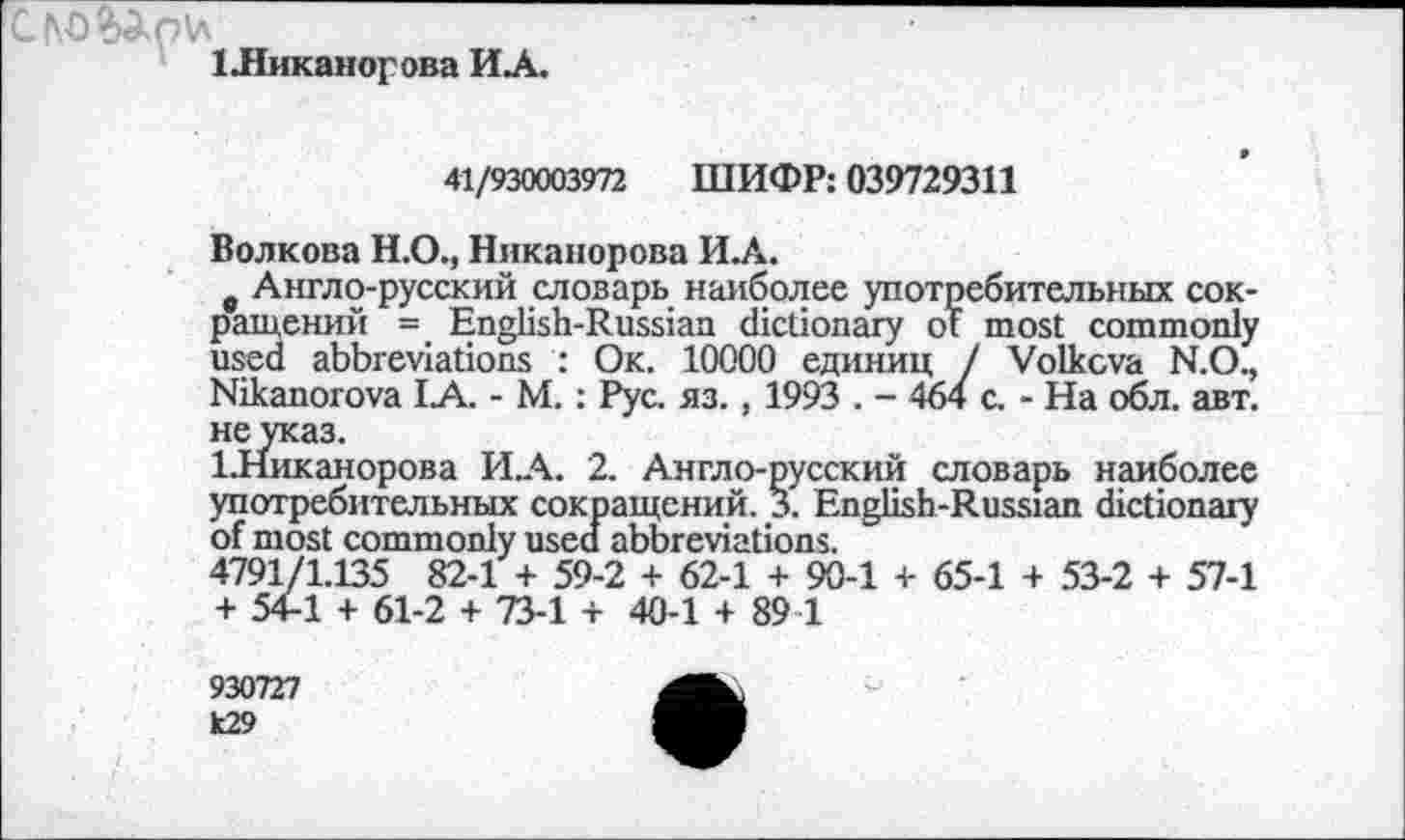 ﻿1 .Никанорова ИЛ.
41/930003972 ШИФР: 039729311
Волкова Н.О., Никанорова И.А.
в Англо-русский словарь наиболее употребительных сокращений = English-Russian dictionary of most commonly used abbreviations : Ok. 10000 единиц / Volkova N.O., Nikanorova IA. - M. : Рус. яз., 1993 . - 464 с. - На обл. авт. не указ.
1.Никанорова ИЛ. 2. Англо-русский словарь наиболее употребительных сокращений. 3. English-Russian dictionary of most commonly used abbreviations.
4791/1.135 82-1 + 59-2 + 62-1 + 90-1 + 65-1 + 53-2 + 57-1 + 54-1 + 61-2 + 73-1 + 40-1 + 89 1
930727
k29